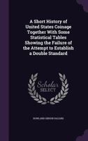 A Short History of United States Coinage Together with Some Statistical Tables Showing the Failure of the Attempt to Establish a Double Standard ... 1359294937 Book Cover