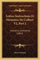 Lettres Instructions Et Memoires De Colbert V2, Part 2: Industrie, Commerce (1863) 1274908353 Book Cover