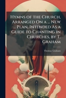 Hymns of the Church, Arranged On a ... New ... Plan, Intended As a Guide to Chanting in Churches, by T. Graham 1149745053 Book Cover