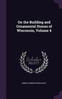 On the Building and Ornamental Stones of Wisconsin, Volume 4 1147383847 Book Cover