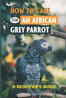 How To Care For An African Grey Parrot: A Beginner's Guide: Ways To Raise An African Grey Parrot B09BY289JW Book Cover