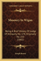 Masonry In Wigan: Being A Brief History Of Lodge Of Antiquity, No. 178, Originally No. 235 1021363596 Book Cover