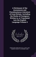 A Dictionary of the Anonymous and Pseudonymous Literature of Great Britain. Including the Works of Foreigners Written In, or Translated Into the English Language; Volume 4 1355308941 Book Cover