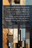 A Further Investigation Of The Application Of The Flotation Process To The Treatment Of Fine Sand And Slimes Found In The South West Wisconsin Zinc District... 1247329720 Book Cover
