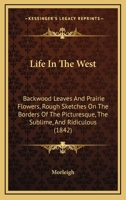 Life In The West: Backwood Leaves And Prairie Flowers, Rough Sketches On The Borders Of The Picturesque, The Sublime, And Ridiculous 1164931687 Book Cover