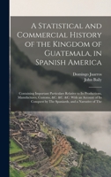 A Statistical and Commercial History of the Kingdom of Guatemala, in Spanish America: Containing Important Particulars Relative to Its Productions, Ma 1017638624 Book Cover