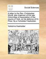A letter to the Rev. Christopher Wyvill, late chairman of the late Committee of Association of the county of York, on his defence of Dr. Price. By a Yorkshire Freeholder. 1170806732 Book Cover