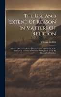 The Use And Extent Of Reason In Matters Of Religion: A Sermon Preached Before The University Of Oxford, At St. Mary's, On Tuesday In Whitsun-week, June 8. 1756. By Thomas Griffith M.a. 1020952237 Book Cover