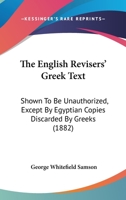 The English Revisers' Greek Text: Shown To Be Unauthorized, Except By Egyptian Copies Discarded By Greeks 1437283624 Book Cover