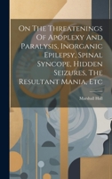On The Threatenings Of Apoplexy And Paralysis, Inorganic Epilepsy, Spinal Syncope, Hidden Seizures, The Resultant Mania, Etc 1021535486 Book Cover