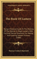 The Book Of Lantern: Being A Practical Guide To The Working Of The Optical Or Magic Lantern, With Full And Precise Directions For Making And Coloring Lantern Pictures 1013999614 Book Cover
