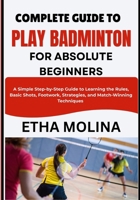 COMPLETE GUIDE TO PLAY BADMINTON FOR ABSOLUTE BEGINNERS: A Simple Step-by-Step Guide to Learning the Rules, Basic Shots, Footwork, Strategies, and Match-Winning Techniques B0H1HHCP2B Book Cover