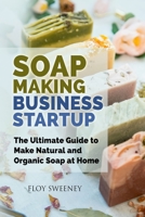 Soap Making Business Startup: The Ultimate Guide to Make Natural and Organic Soap at Home 1803614072 Book Cover