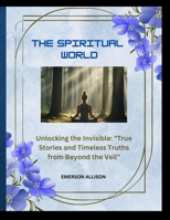 The spiritual world: Unlocking the Invisible: "True Stories and Timeless Truths from Beyond the Veil B0FBJWFKH2 Book Cover