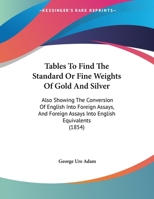 Tables To Find The Standard Or Fine Weights Of Gold And Silver: Also Showing The Conversion Of English Into Foreign Assays, And Foreign Assays Into English Equivalents (1854) 1165741822 Book Cover