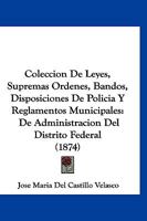 Coleccion De Leyes, Supremas Ordenes, Bandos, Disposiciones De Policia Y Reglamentos Municipales: De Administracion Del Distrito Federal (1874) 1148359591 Book Cover