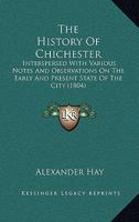 The History of Chichester; Interpersed With Various Notes and Observations on the Early and Present State of the City, the Most Remarkable Places in ... Containing the Charters of the City... 1020509015 Book Cover