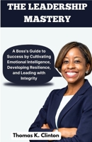 The Leadership Mastery: A Boss's Guide to Success by Cultivating Emotional Intelligence, Developing Resilience, and Leading with Integrity B0CCCSHRVM Book Cover