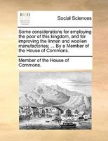 Some considerations for employing the poor of this kingdom, and for improving the linnen and woollen manufactories; ... By a Member of the House of Commons. 1170596029 Book Cover