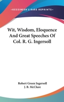 Wit, Wisdom, Eloquence and Great Speeches of Colonel R. G. Ingersoll 1017370915 Book Cover