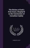 The Riches of God's Free Grace, Display'd in the Conversion of Cornelius Cayley 1356767109 Book Cover