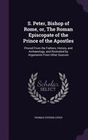 S. Peter, Bishop of Rome, or, The Roman Episcopate of the Prince of the Apostles: Proved From the F 1017544360 Book Cover