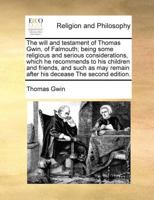 The will and testament of Thomas Gwin, of Falmouth; being some religious and serious considerations, which he recommends to his children and friends, ... remain after his decease The second edition. 1171021488 Book Cover