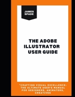 The Adobe Illustrator User Guide: Crafting Visual Excellence: The Ultimate User's Manual For Designers, Animators, Creatives” B0CNK47FYR Book Cover