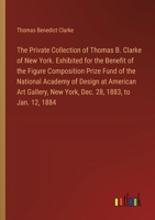 The Private Collection of Thomas B. Clarke of New York. Exhibited for the Benefit of the Figure Composition Prize Fund of the National Academy of ... New York, Dec. 28, 1883, to Jan. 12, 1884 338532890X Book Cover