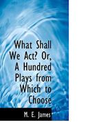 What Shall We Act? Or, A Hundred Plays From Which to Choose 1018224874 Book Cover