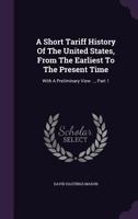 A Short Tariff History of the United States, from the Earliest to the Present Time: With a Preliminary View ..., Part 1 1178735354 Book Cover