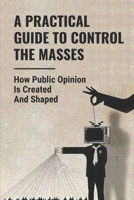 A Practical Guide To Control The Masses: How Public Opinion Is Created And Shaped: How To Mass Audiences B0991DBN2J Book Cover