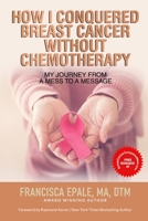 HOW I CONQUERED BREAST CANCER WITHOUT CHEMOTHERAPY: My Journey From a Mess to a Message 1772774456 Book Cover