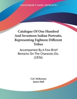 Catalogue of one Hundred and Seventeen Indian Portraits, Representing Eighteen Different Tribes: Accompanied by a few Brief Remarks on the Character &c. of Most of Them 054861315X Book Cover