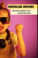Controlling Emotions: How To Help Children To Stay Calm And Be Positive: How To Control Your Emotions In A Relationship B093B6J7C2 Book Cover