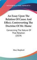 An Essay Upon the Relation of Cause and Effect: Controverting the Doctrine of Mr. Hume, Concerning the Nature of That Relation, With Observations Upon ... Mr. Lawrence Connected With the Same Subject 1535804548 Book Cover