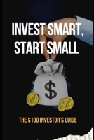 Invest Smart, Start Small: The $100 Investor’s Guide: Essential Strategies to Grow Your Wealth with Just $100 B0F2P1Z129 Book Cover