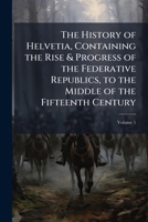 The History of Helvetia, Containing the Rise & Progress of the Federative Republics, to the Middle of the Fifteenth Century, Volume 1 1148122265 Book Cover