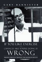 If You Like Exercise ... Chances Are You're Doing It Wrong: Proper Strength Training for Maximum Results 1475974396 Book Cover