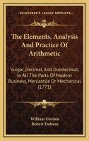 The Elements, Analysis And Practice Of Arithmetic: Vulgar, Decimal, And Duodecimal, In All The Parts Of Modern Business, Mercantile Or Mechanical 1104387743 Book Cover