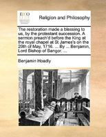 The Restoration Made a Blessing to Us, by the Protestant Succession: A Sermon Preach'd Before the King at the Royal Chapel at St James's on the 29th of May, 1716: Being the Anniversary of the Restorat 1347237356 Book Cover