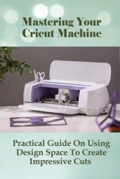 Mastering Your Cricut Machine: Practical Guide On Using Design Space To Create Impressive Cuts: Guide To Working With Images In Cricut Design Space B098GSYXLX Book Cover