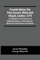 Franklin Before The Privy Council, White Hall Chapel, London, 1774: On Behalf Of The Province Of Massachusetts, To Advocate The Removal Of Hutchinson And Oliver 127565312X Book Cover