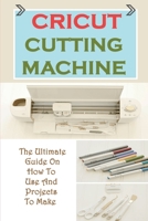 Cricut Cutting Machine: The Ultimate Guide On How To Use And Projects To Make: Project Ideas With A Cricut B09CKL2V68 Book Cover