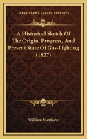 A Historical Sketch Of The Origin, Progress, And Present State Of Gas-Lighting 1164671383 Book Cover