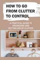 How To Go From Clutter To Control: A Practical Guide to Organizing and Getting Rid of Clutter: Tips To Declutter Your Home B09CHDZVW3 Book Cover