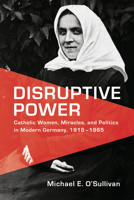 Disruptive Power: Catholic Women, Miracles, and Politics in Modern Germany, 1918-1965 1487503431 Book Cover