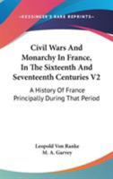 Civil Wars And Monarchy In France, In The Sixteenth And Seventeenth Centuries V2: A History Of France Principally During That Period 0548320438 Book Cover