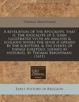 A revelation of the Apocalyps, that is, the Apocalyps of S. Iohn illustrated vvith an analysis & scolions where the sense is opened by the scripture, ... by histories. By Thomas Brightman. 1171338236 Book Cover
