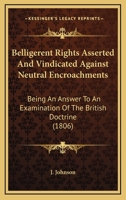 Belligerent Rights Asserted And Vindicated Against Neutral Encroachments: Being An Answer To An Examination Of The British Doctrine 1104039273 Book Cover